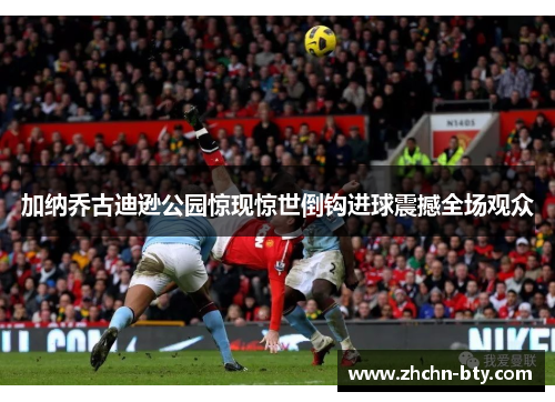 加纳乔古迪逊公园惊现惊世倒钩进球震撼全场观众 加纳乔古迪逊公园惊现惊世倒钩进球震撼全场观众