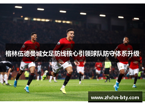 格林伍德曼城女足防线核心引领球队防守体系升级 格林伍德曼城女足防线核心引领球队防守体系升级